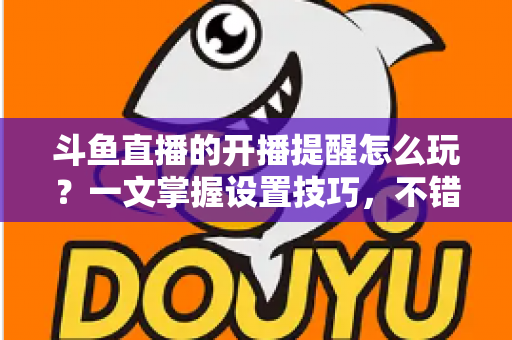 斗鱼直播的开播提醒怎么玩？一文掌握设置技巧，不错过任何精彩直播