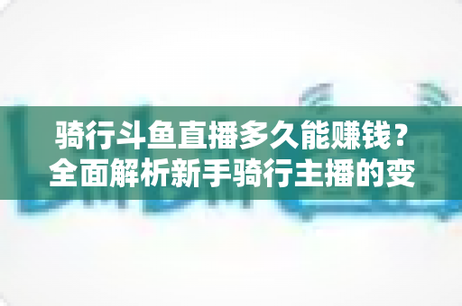 骑行斗鱼直播多久能赚钱？全面解析新手骑行主播的变现周期与盈利攻略