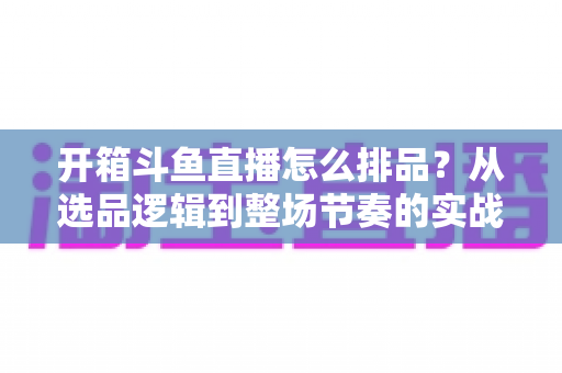 开箱斗鱼直播怎么排品？从选品逻辑到整场节奏的实战排品全攻略