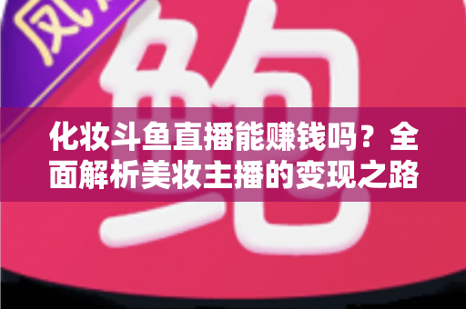 化妆斗鱼直播能赚钱吗?全面解析美妆主播的变现之路与收入真相 化妆斗鱼直播能赚钱吗?全面解析美妆主播的变现之路与收入真相