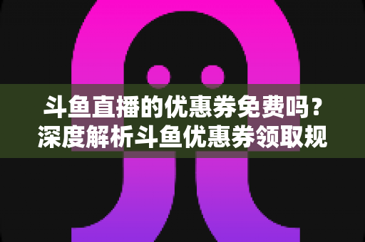 斗鱼直播的优惠券免费吗?深度解析斗鱼优惠券领取规则与实用省钱攻略 斗鱼直播的优惠券免费吗?深度解析斗鱼优惠券领取规则与实用省钱攻略