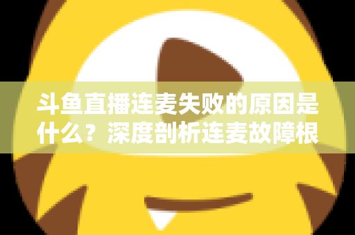 斗鱼直播连麦失败的原因是什么？深度剖析连麦故障根源与高效解决方法全攻略