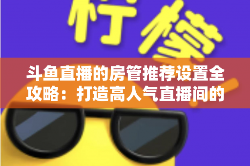 斗鱼直播的房管推荐设置全攻略：打造高人气直播间的必备管理指南