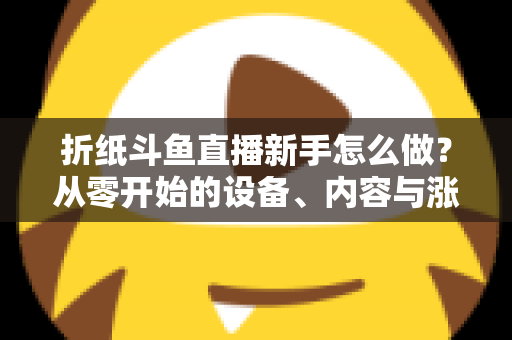 折纸斗鱼直播新手怎么做？从零开始的设备、内容与涨粉全流程实用指南