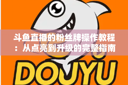 斗鱼直播的粉丝牌操作教程：从点亮到升级的完整指南，新手也能一学就会