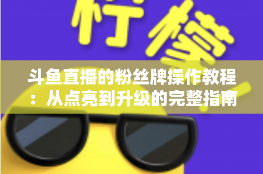 斗鱼直播的粉丝牌操作教程：从点亮到升级的完整指南，新手也能一学就会