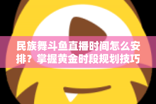 民族舞斗鱼直播时间怎么安排？掌握黄金时段规划技巧，助力直播间人气稳步提升