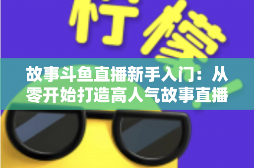 故事斗鱼直播新手入门：从零开始打造高人气故事直播间的完整指南