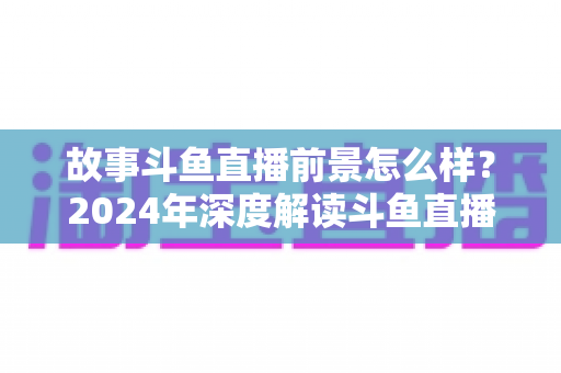 故事斗鱼直播前景怎么样？2024年深度解读斗鱼直播平台的发展现状与未来趋势