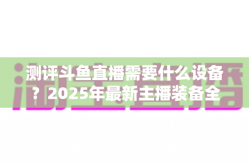 测评斗鱼直播需要什么设备？2025年最新主播装备全攻略：从入门到专业级配置一网打尽