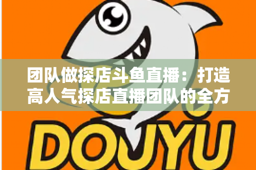 团队做探店斗鱼直播：打造高人气探店直播团队的全方位实战指南