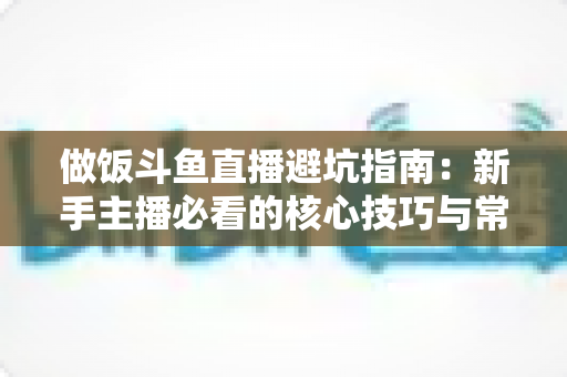 做饭斗鱼直播避坑指南：新手主播必看的核心技巧与常见误区解析