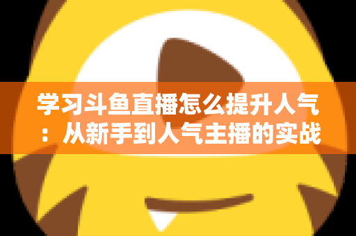 学习斗鱼直播怎么提升人气：从新手到人气主播的实战运营指南
