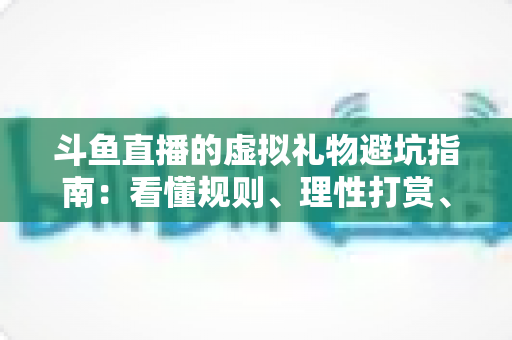 斗鱼直播的虚拟礼物避坑指南：看懂规则、理性打赏、守住钱包的全攻略