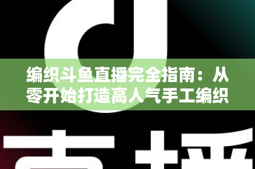 编织斗鱼直播完全指南:从零开始打造高人气手工编织直播间 编织斗鱼直播完全指南:从零开始打造高人气手工编织直播间