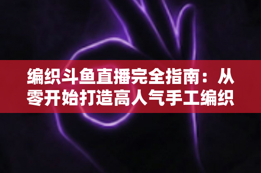 编织斗鱼直播完全指南：从零开始打造高人气手工编织直播间