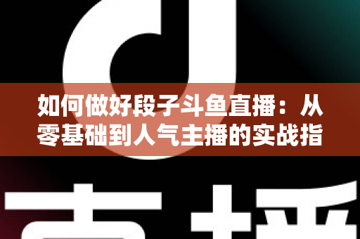 如何做好段子斗鱼直播:从零基础到人气主播的实战指南 如何做好段子斗鱼直播:从零基础到人气主播的实战指南