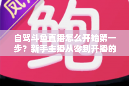 自驾斗鱼直播怎么开始第一步？新手主播从零到开播的完整实战指南