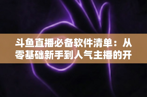 斗鱼直播必备软件清单：从零基础新手到人气主播的开播装备全攻略