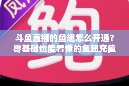 斗鱼直播的鱼翅怎么开通？零基础也能看懂的鱼翅充值开通全流程与实用避坑指南