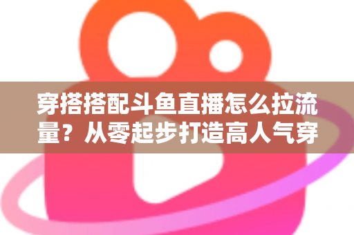 穿搭搭配斗鱼直播怎么拉流量?从零起步打造高人气穿搭直播间的完整攻略 穿搭搭配斗鱼直播怎么拉流量?从零起步打造高人气穿搭直播间的完整攻略