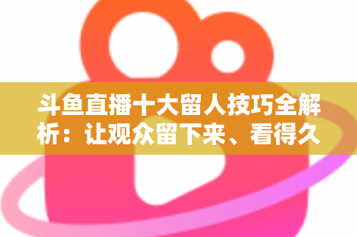 斗鱼直播十大留人技巧全解析：让观众留下来、看得久、回得来的实战指南