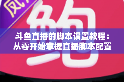 斗鱼直播的脚本设置教程：从零开始掌握直播脚本配置的完整指南