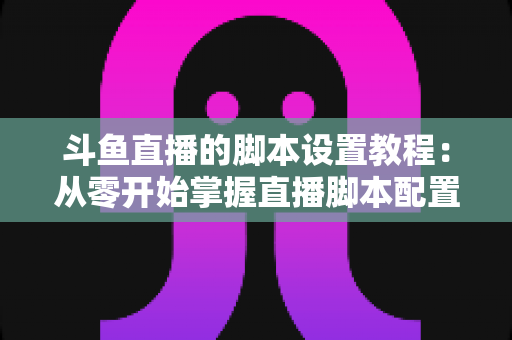 斗鱼直播的脚本设置教程：从零开始掌握直播脚本配置的完整指南
