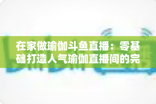 在家做瑜伽斗鱼直播：零基础打造人气瑜伽直播间的完整实战指南