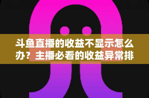 斗鱼直播的收益不显示怎么办？主播必看的收益异常排查指南与实用解决方案