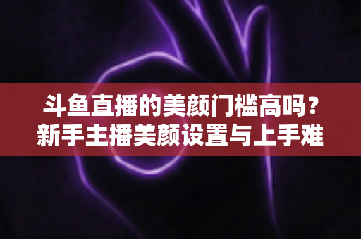 斗鱼直播的美颜门槛高吗？新手主播美颜设置与上手难度全面解析