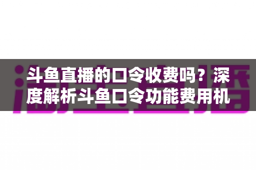 斗鱼直播的口令收费吗？深度解析斗鱼口令功能费用机制与实用使用指南