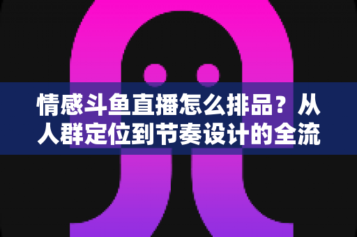 情感斗鱼直播怎么排品？从人群定位到节奏设计的全流程实战指南