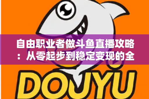 自由职业者做斗鱼直播攻略：从零起步到稳定变现的全方位实战指南