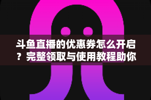 斗鱼直播的优惠券怎么开启？完整领取与使用教程助你省钱看直播