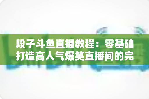 段子斗鱼直播教程：零基础打造高人气爆笑直播间的完整攻略
