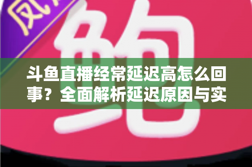 斗鱼直播经常延迟高怎么回事？全面解析延迟原因与实用解决方案
