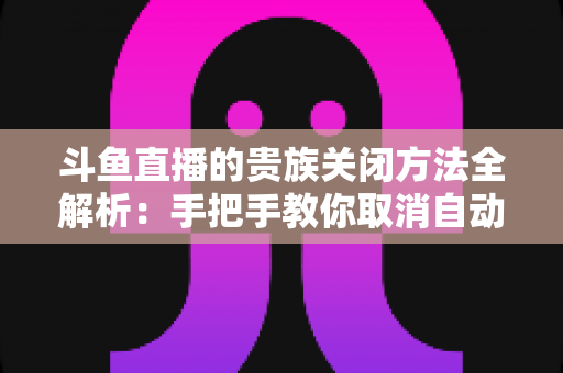 斗鱼直播的贵族关闭方法全解析:手把手教你取消自动续费、隐藏贵族身份(新手必读) 斗鱼直播的贵族关闭方法全解析:手把手教你取消自动续费、隐藏贵族身份(新手必读)