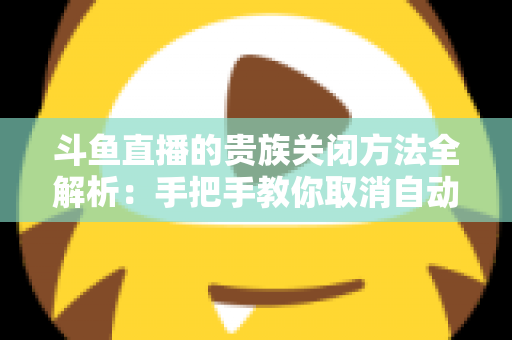 斗鱼直播的贵族关闭方法全解析：手把手教你取消自动续费、隐藏贵族身份（新手必读）