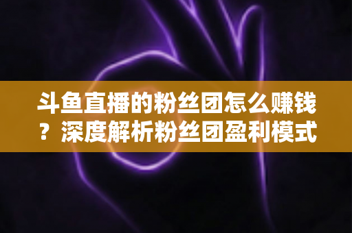 斗鱼直播的粉丝团怎么赚钱？深度解析粉丝团盈利模式与运营实战指南