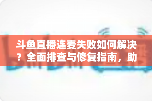 斗鱼直播连麦失败如何解决？全面排查与修复指南，助你快速恢复连麦功能