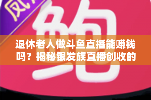 退休老人做斗鱼直播能赚钱吗?揭秘银发族直播创收的真实现状与实用指南 退休老人做斗鱼直播能赚钱吗?揭秘银发族直播创收的真实现状与实用指南