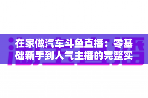 在家做汽车斗鱼直播:零基础新手到人气主播的完整实战指南 在家做汽车斗鱼直播:零基础新手到人气主播的完整实战指南
