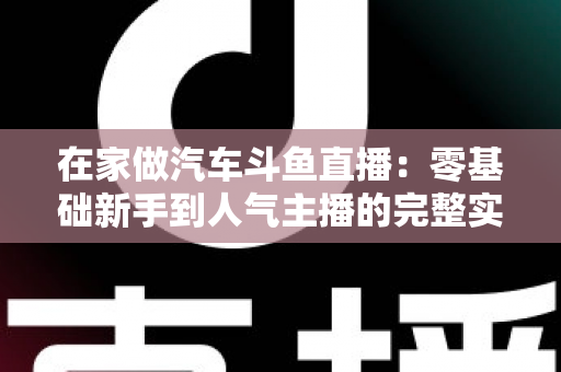 在家做汽车斗鱼直播：零基础新手到人气主播的完整实战指南
