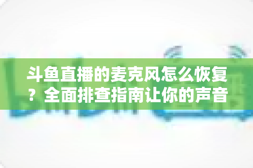 斗鱼直播的麦克风怎么恢复？全面排查指南让你的声音重新上线