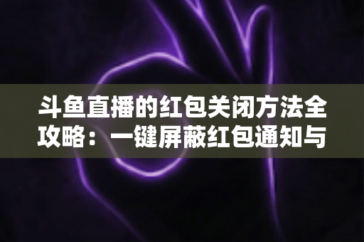 斗鱼直播的红包关闭方法全攻略：一键屏蔽红包通知与弹窗的完整教程