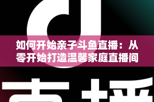 如何开始亲子斗鱼直播:从零开始打造温馨家庭直播间的完整指南 如何开始亲子斗鱼直播:从零开始打造温馨家庭直播间的完整指南