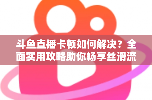 斗鱼直播卡顿如何解决？全面实用攻略助你畅享丝滑流畅的观看体验