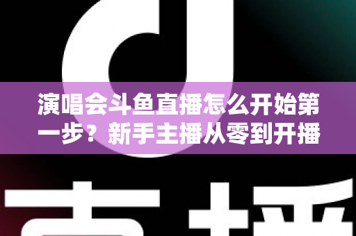 演唱会斗鱼直播怎么开始第一步？新手主播从零到开播的完整实战指南