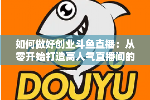 如何做好创业斗鱼直播：从零开始打造高人气直播间的完整实战指南